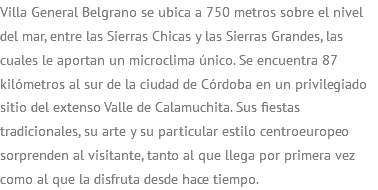 Villa General Belgrano se ubica a 750 metros sobre el nivel del mar, entre las Sierras Chicas y las Sierras Grandes, las cuales le aportan un microclima único. Se encuentra 87 kilómetros al sur de la ciudad de Córdoba en un privilegiado sitio del extenso Valle de Calamuchita. Sus fiestas tradicionales, su arte y su particular estilo centroeuropeo sorprenden al visitante, tanto al que llega por primera vez como al que la disfruta desde hace tiempo. 